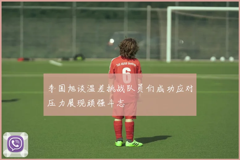 李国旭谈温差挑战队员们成功应对压力展现顽强斗志