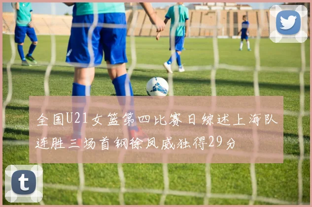 全国U21女篮第四比赛日综述上海队连胜三场首钢徐凤威独得29分