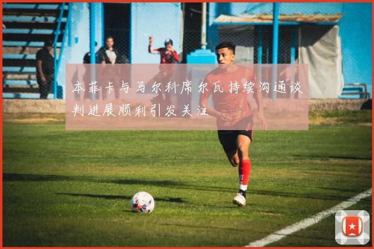 本菲卡与马尔科席尔瓦持续沟通谈判进展顺利引发关注