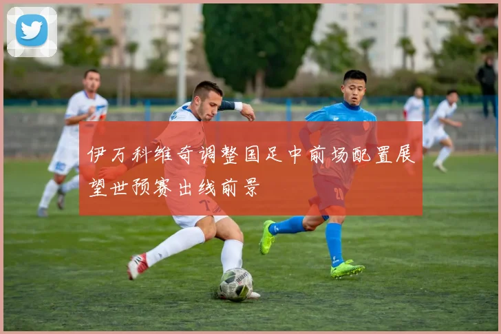 伊万科维奇调整国足中前场配置展望世预赛出线前景
