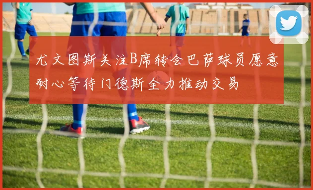 尤文图斯关注B席转会巴萨球员愿意耐心等待门德斯全力推动交易