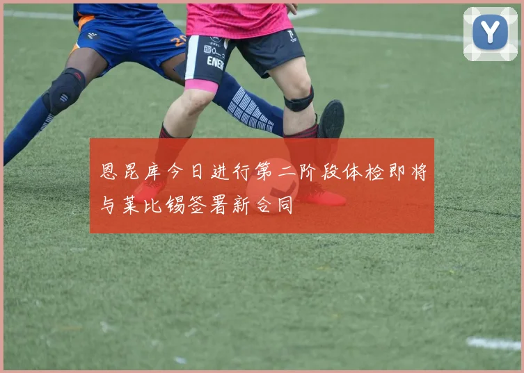 恩昆库今日进行第二阶段体检即将与莱比锡签署新合同