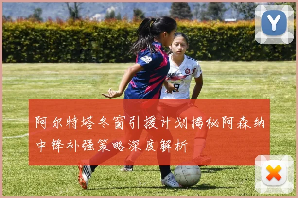 阿尔特塔冬窗引援计划揭秘阿森纳中锋补强策略深度解析
