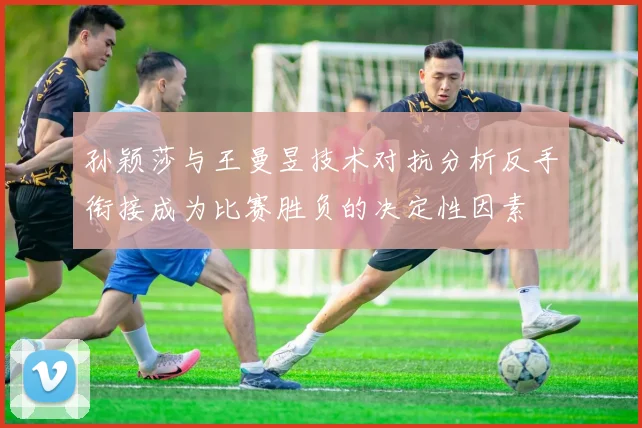 孙颖莎与王曼昱技术对抗分析反手衔接成为比赛胜负的决定性因素