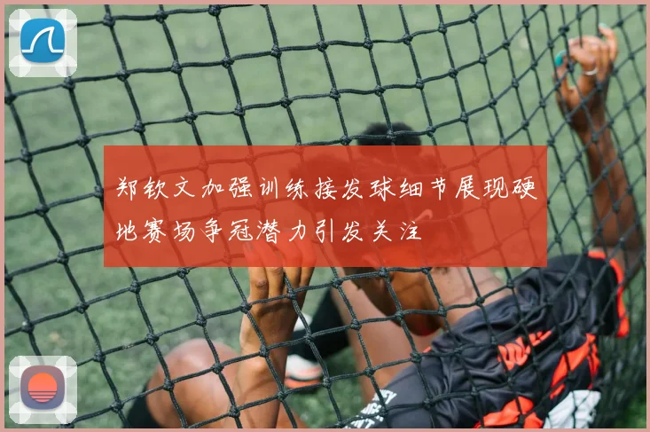 郑钦文加强训练接发球细节展现硬地赛场争冠潜力引发关注