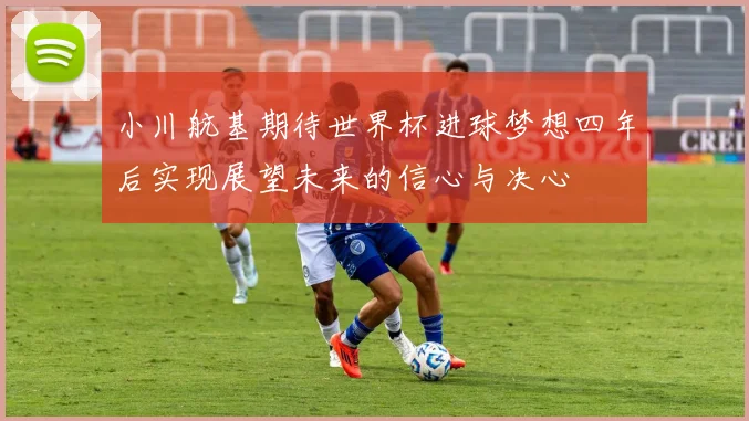 小川航基期待世界杯进球梦想四年后实现展望未来的信心与决心