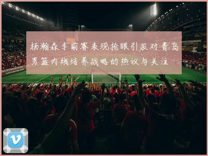 杨瀚森季前赛表现抢眼引发对青岛男篮内线培养战略的热议与关注
