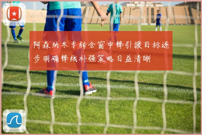 阿森纳冬季转会窗中锋引援目标逐步明确锋线补强策略日益清晰