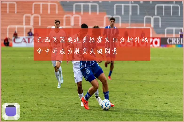 巴西男篮奥运资格赛失利分析外线命中率成为胜负关键因素