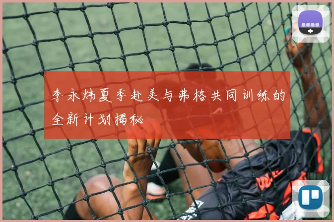 李永炜夏季赴美与弗格共同训练的全新计划揭秘