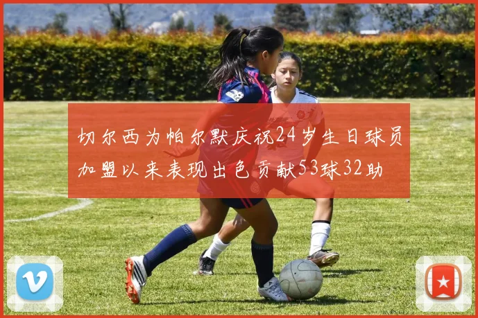切尔西为帕尔默庆祝24岁生日球员加盟以来表现出色贡献53球32助