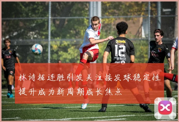 林诗栋连胜引发关注接发球稳定性提升成为新周期成长焦点