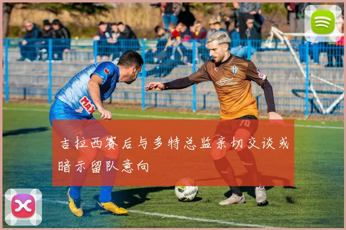 吉拉西赛后与多特总监亲切交谈或暗示留队意向