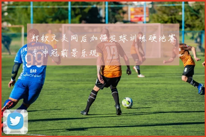 郑钦文美网后加强发球训练硬地赛季冲冠前景乐观