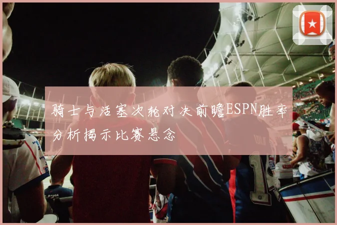 骑士与活塞次轮对决前瞻ESPN胜率分析揭示比赛悬念
