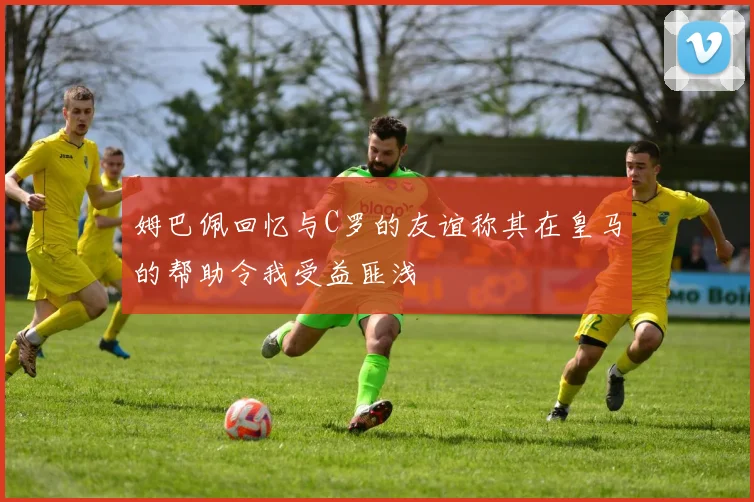 姆巴佩回忆与C罗的友谊称其在皇马的帮助令我受益匪浅
