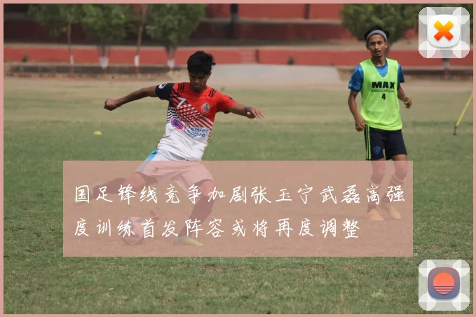 国足锋线竞争加剧张玉宁武磊高强度训练首发阵容或将再度调整