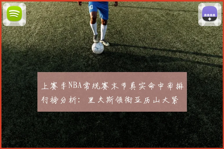 上赛季NBA常规赛末节真实命中率排行榜分析：里夫斯领衔亚历山大紧随其后