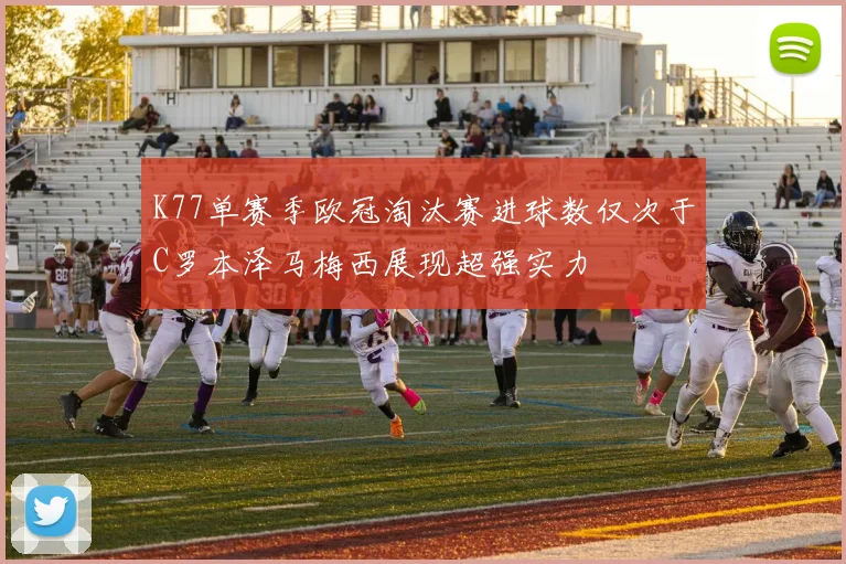 K77单赛季欧冠淘汰赛进球数仅次于C罗本泽马梅西展现超强实力