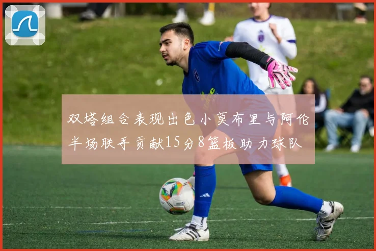 双塔组合表现出色小莫布里与阿伦半场联手贡献15分8篮板助力球队