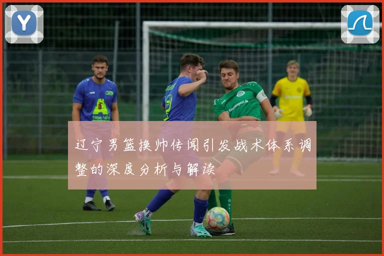 辽宁男篮换帅传闻引发战术体系调整的深度分析与解读